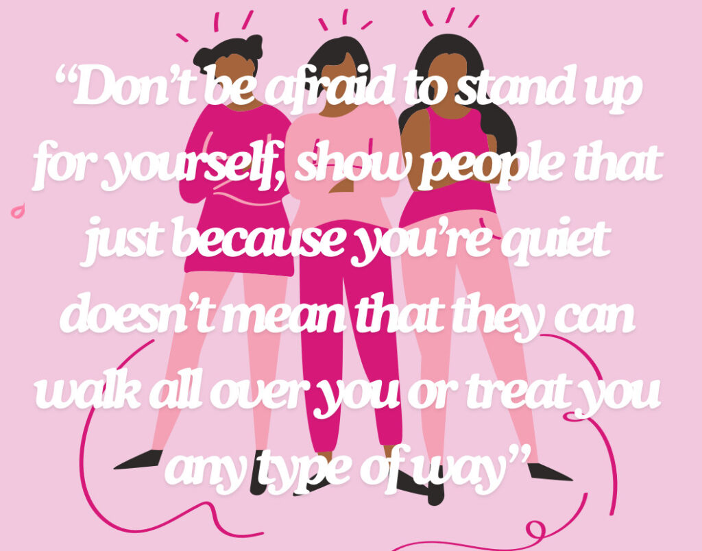 "Don’t be afraid to stand up for yourself, show people that just because you’re quiet doesn’t mean that they can walk all over you or treat you any type of way."